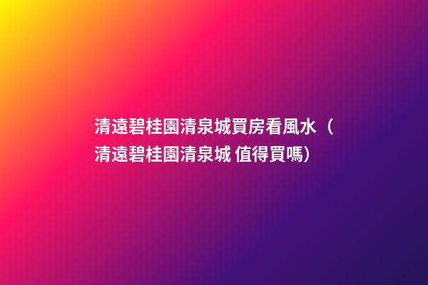 清遠碧桂園清泉城買房看風水（清遠碧桂園清泉城 值得買嗎）
